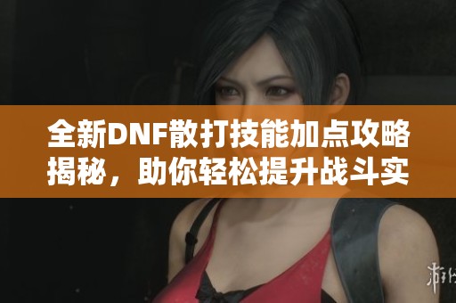 全新DNF散打技能加點攻略揭秘，助你輕松提升戰(zhàn)斗實力