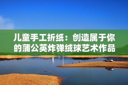 兒童手工折紙：創(chuàng)造屬于你的蒲公英炸彈絨球藝術(shù)作品