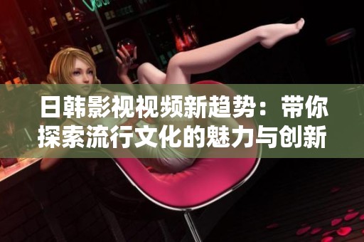 日韓影視視頻新趨勢(shì)：帶你探索流行文化的魅力與創(chuàng)新