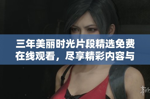 三年美麗時光片段精選免費在線觀看，盡享精彩內(nèi)容與回憶