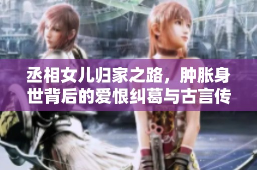 丞相女兒歸家之路，腫脹身世背后的愛恨糾葛與古言傳奇