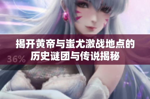 揭開黃帝與蚩尤激戰(zhàn)地點的歷史謎團與傳說揭秘