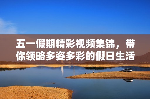 五一假期精彩視頻集錦，帶你領(lǐng)略多姿多彩的假日生活