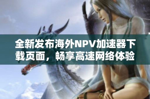全新發(fā)布海外NPV加速器下載頁面，暢享高速網(wǎng)絡(luò)體驗(yàn)