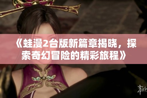 《蛙漫2臺(tái)版新篇章揭曉，探索奇幻冒險(xiǎn)的精彩旅程》