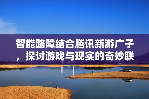 智能路障結(jié)合騰訊新游廣子，探討游戲與現(xiàn)實(shí)的奇妙聯(lián)系