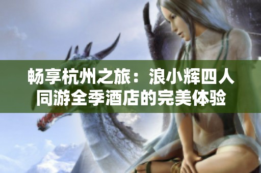 暢享杭州之旅：浪小輝四人同游全季酒店的完美體驗