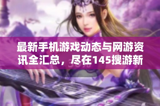最新手機(jī)游戲動(dòng)態(tài)與網(wǎng)游資訊全匯總,盡在145搜游新聞?lì)l道 最新手機(jī)游戲動(dòng)態(tài)與網(wǎng)游資訊全匯總,盡在145搜游新聞?lì)l道