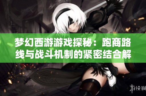 夢(mèng)幻西游游戲探秘：跑商路線與戰(zhàn)斗機(jī)制的緊密結(jié)合解析
