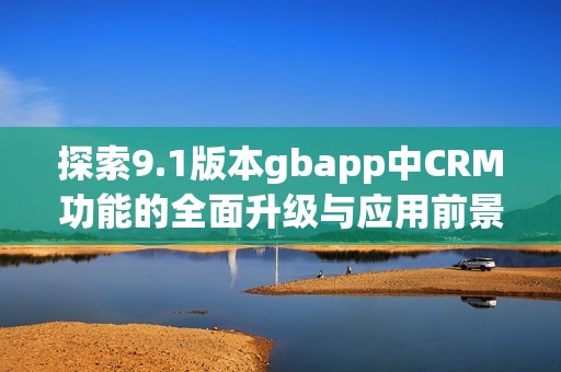 探索9.1版本gbapp中CRM功能的全面升級(jí)與應(yīng)用前景