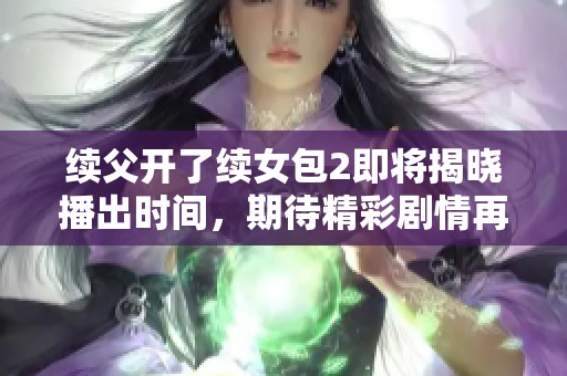 續(xù)父開了續(xù)女包2即將揭曉播出時間，期待精彩劇情再臨