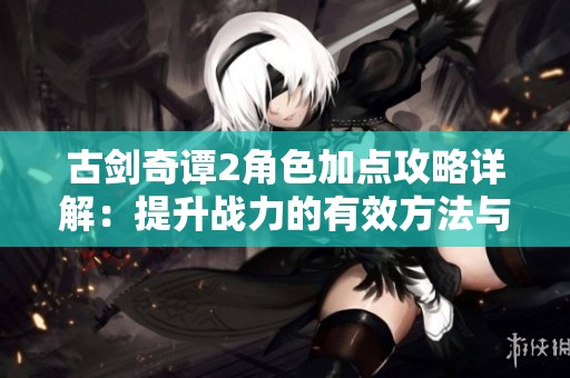 古劍奇譚2角色加點攻略詳解：提升戰(zhàn)力的有效方法與技巧