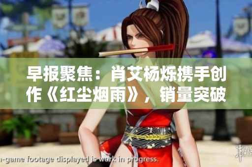 早報聚焦：肖艾楊爍攜手創(chuàng)作《紅塵煙雨》，銷量突破二百三十萬冊