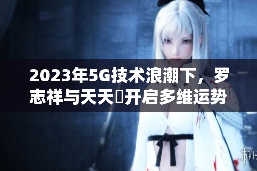 2023年5G技術(shù)浪潮下，羅志祥與天天奭開啟多維運(yùn)勢(shì)新篇章