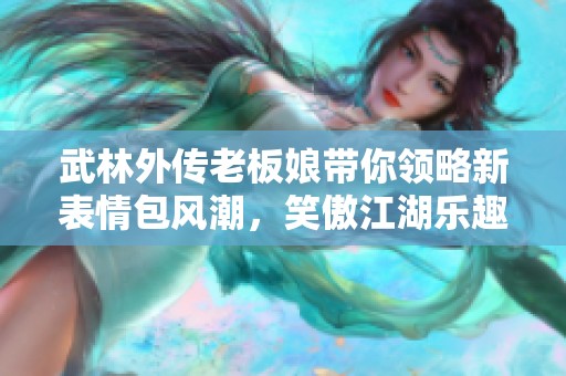 武林外傳老板娘帶你領(lǐng)略新表情包風(fēng)潮，笑傲江湖樂(lè)趣無(wú)限