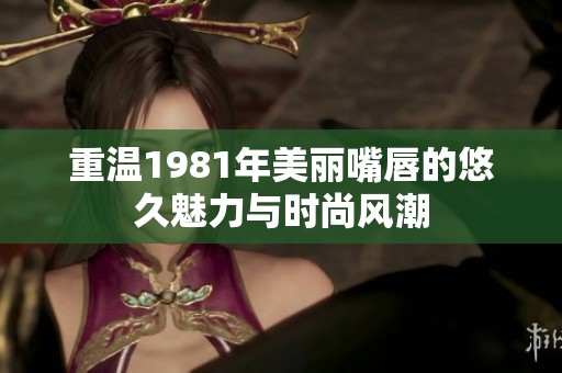 重溫1981年美麗嘴唇的悠久魅力與時尚風(fēng)潮