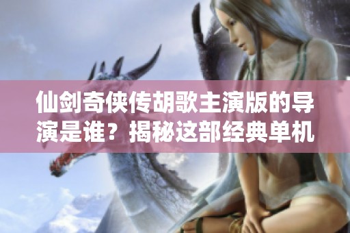 仙劍奇?zhèn)b傳胡歌主演版的導(dǎo)演是誰(shuí)？揭秘這部經(jīng)典單機(jī)游戲的幕后故事