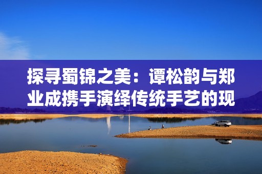 探尋蜀錦之美：譚松韻與鄭業(yè)成攜手演繹傳統(tǒng)手藝的現(xiàn)代傳奇