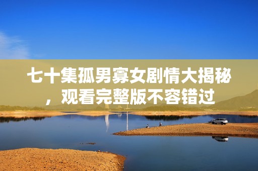 七十集孤男寡女劇情大揭秘，觀看完整版不容錯過