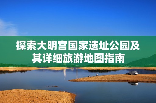 探索大明宮國(guó)家遺址公園及其詳細(xì)旅游地圖指南