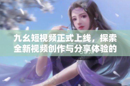 九幺短視頻正式上線(xiàn)，探索全新視頻創(chuàng)作與分享體驗(yàn)的魅力