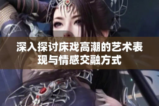 深入探討床戲高潮的藝術(shù)表現(xiàn)與情感交融方式