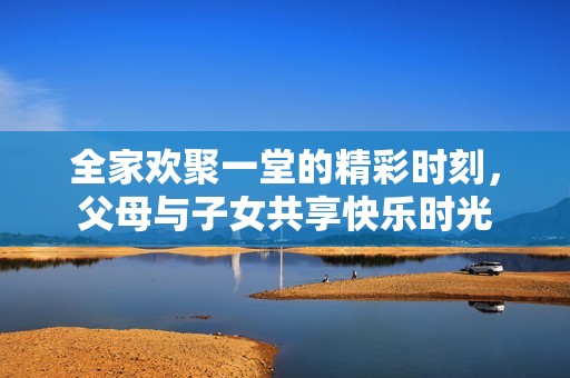 全家歡聚一堂的精彩時刻，父母與子女共享快樂時光