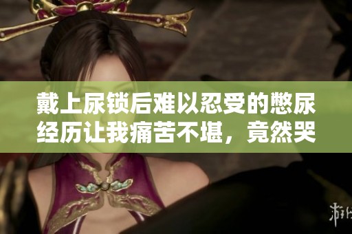 戴上尿鎖后難以忍受的憋尿經(jīng)歷讓我痛苦不堪，竟然哭了出來