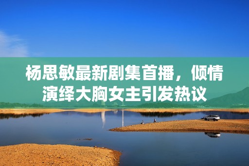 楊思敏最新劇集首播，傾情演繹大胸女主引發(fā)熱議