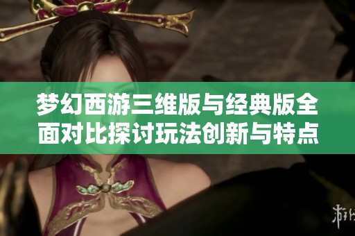 夢幻西游三維版與經(jīng)典版全面對比探討玩法創(chuàng)新與特點