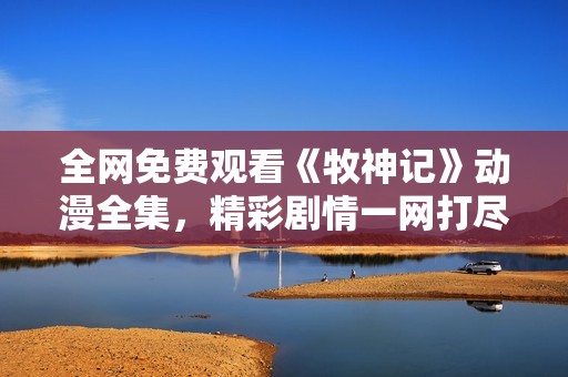 全網(wǎng)免費(fèi)觀看《牧神記》動(dòng)漫全集，精彩劇情一網(wǎng)打盡