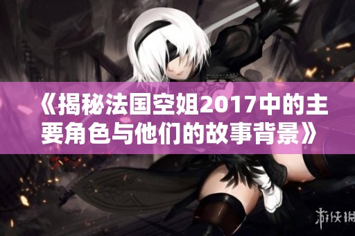 《揭秘法國(guó)空姐2017中的主要角色與他們的故事背景》