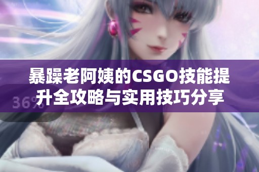 暴躁老阿姨的CSGO技能提升全攻略與實(shí)用技巧分享