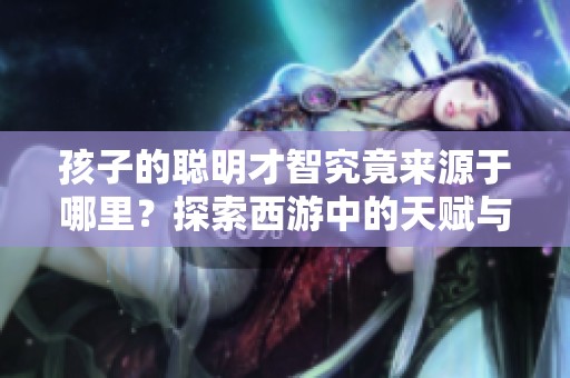 孩子的聰明才智究竟來(lái)源于哪里？探索西游中的天賦與成長(zhǎng)之道