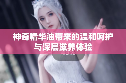 神奇精華油帶來的溫和呵護(hù)與深層滋養(yǎng)體驗(yàn)
