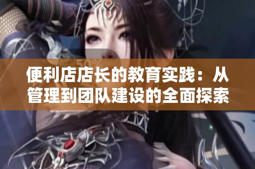 便利店店長的教育實踐：從管理到團隊建設(shè)的全面探索