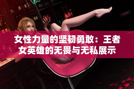 女性力量的堅(jiān)韌勇敢：王者女英雄的無畏與無私展示
