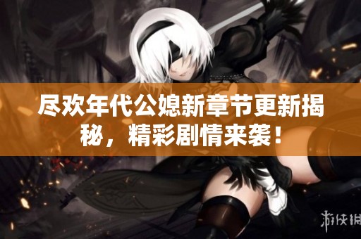 盡歡年代公媳新章節(jié)更新揭秘，精彩劇情來襲！
