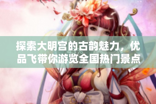 探索大明宮的古韻魅力，優(yōu)品飛帶你游覽全國熱門景點與攻略