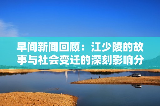 早間新聞回顧：江少陵的故事與社會變遷的深刻影響分析