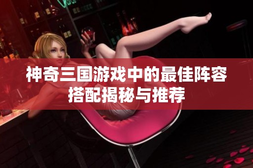神奇三國游戲中的最佳陣容搭配揭秘與推薦