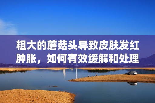 粗大的蘑菇頭導(dǎo)致皮膚發(fā)紅腫脹，如何有效緩解和處理呢(1)