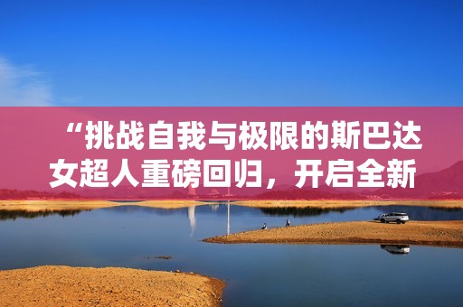 “挑戰(zhàn)自我與極限的斯巴達(dá)女超人重磅回歸，開(kāi)啟全新HR版體驗(yàn)”