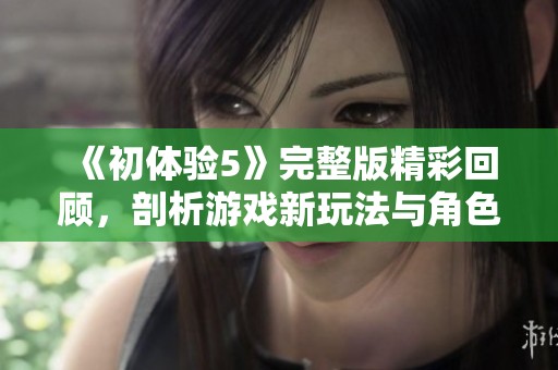 《初體驗(yàn)5》完整版精彩回顧，剖析游戲新玩法與角色發(fā)展魅力大揭秘