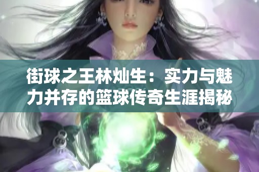 街球之王林燦生：實(shí)力與魅力并存的籃球傳奇生涯揭秘