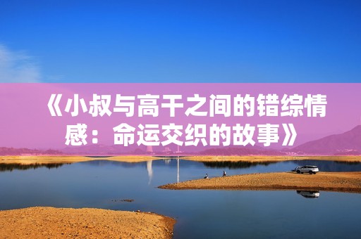 《小叔與高干之間的錯綜情感：命運交織的故事》