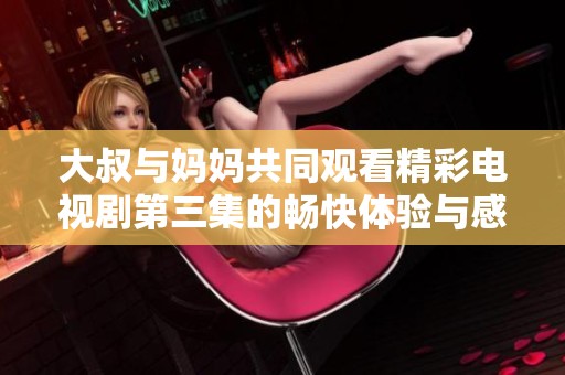 大叔與媽媽共同觀看精彩電視劇第三集的暢快體驗(yàn)與感受分享
