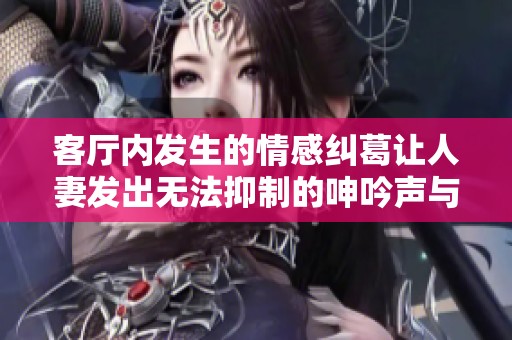 客廳內發(fā)生的情感糾葛讓人妻發(fā)出無法抑制的呻吟聲與心聲