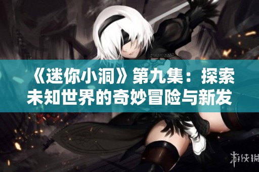 《迷你小洞》第九集：探索未知世界的奇妙冒險與新發(fā)現(xiàn)