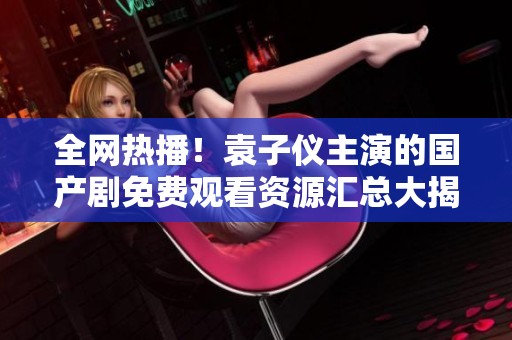 全網(wǎng)熱播！袁子儀主演的國(guó)產(chǎn)劇免費(fèi)觀看資源匯總大揭秘